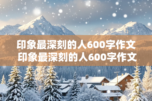 印象最深刻的人600字作文 印象最深刻的人600字作文,写朋友