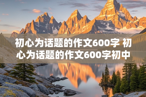 初心为话题的作文600字 初心为话题的作文600字初中生