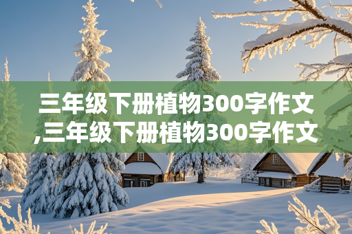 三年级下册植物300字作文,三年级下册植物300字作文怎么写