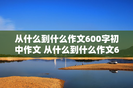 从什么到什么作文600字初中作文 从什么到什么作文600字初中作文以爱国为话题