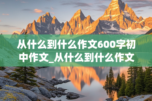 从什么到什么作文600字初中作文_从什么到什么作文600字初中作文以爱国为话题