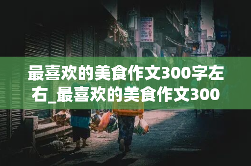 最喜欢的美食作文300字左右_最喜欢的美食作文300字左右怎么写