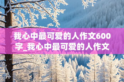 我心中最可爱的人作文600字_我心中最可爱的人作文600字初一