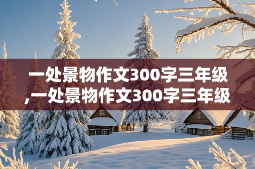 一处景物作文300字三年级,一处景物作文300字三年级公园