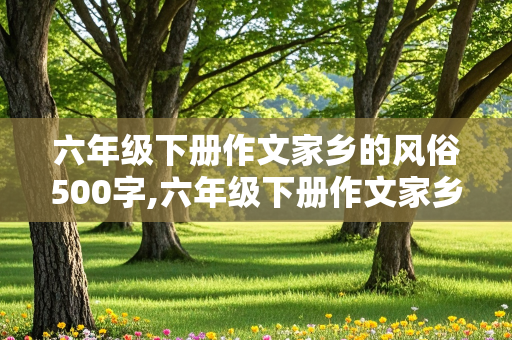 六年级下册作文家乡的风俗500字,六年级下册作文家乡的风俗500字端午节