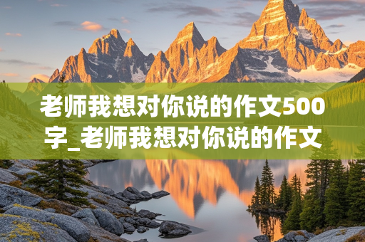 老师我想对你说的作文500字_老师我想对你说的作文500字六年级