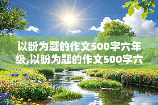 以盼为题的作文500字六年级,以盼为题的作文500字六年级盼望长大