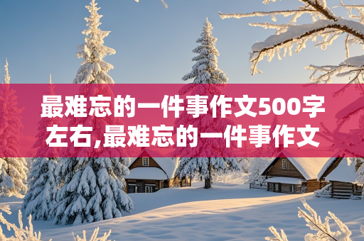 最难忘的一件事作文500字左右,最难忘的一件事作文500字左右六年级