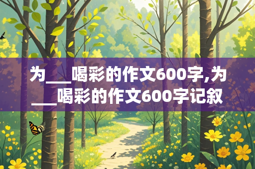 为___喝彩的作文600字,为___喝彩的作文600字记叙文