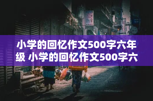 小学的回忆作文500字六年级 小学的回忆作文500字六年级上册