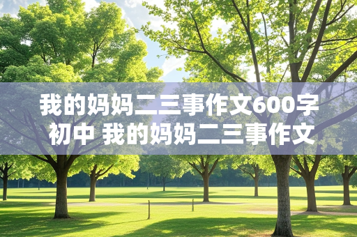 我的妈妈二三事作文600字 初中 我的妈妈二三事作文600字 初中写人