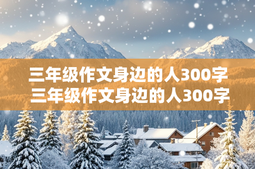 三年级作文身边的人300字 三年级作文身边的人300字怎么写