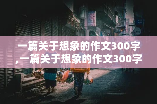 一篇关于想象的作文300字,一篇关于想象的作文300字左右