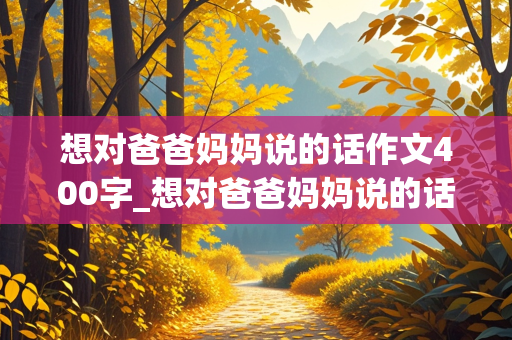 想对爸爸妈妈说的话作文400字_想对爸爸妈妈说的话作文400字作文