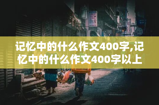 记忆中的什么作文400字,记忆中的什么作文400字以上