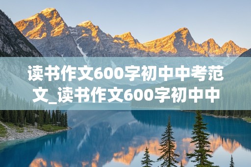 读书作文600字初中中考范文_读书作文600字初中中考范文,免费