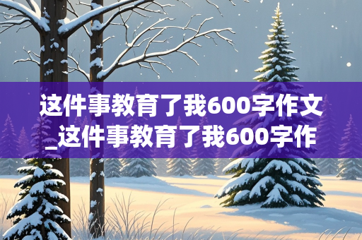 这件事教育了我600字作文_这件事教育了我600字作文初一