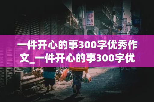 一件开心的事300字优秀作文_一件开心的事300字优秀作文免费