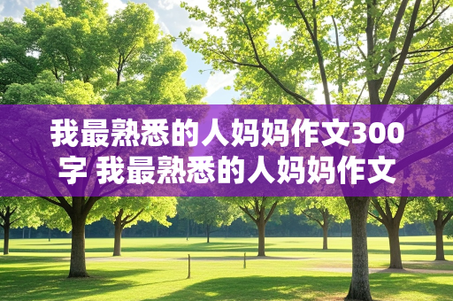 我最熟悉的人妈妈作文300字 我最熟悉的人妈妈作文300字左右