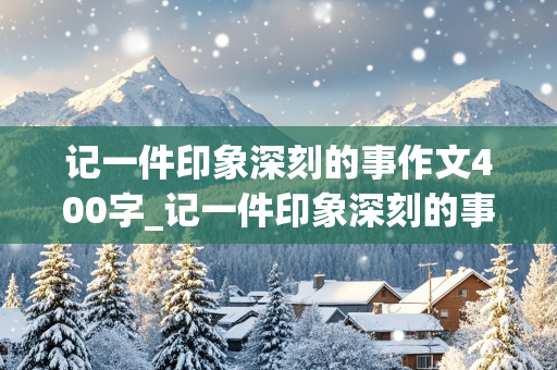 记一件印象深刻的事作文400字_记一件印象深刻的事作文400字四年级