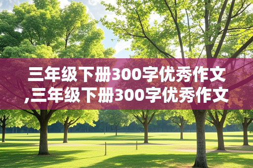 三年级下册300字优秀作文,三年级下册300字优秀作文大全