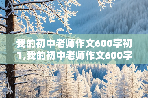 我的初中老师作文600字初1,我的初中老师作文600字初1语文老师