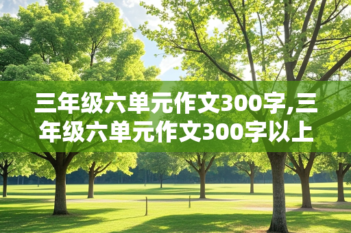 三年级六单元作文300字,三年级六单元作文300字以上