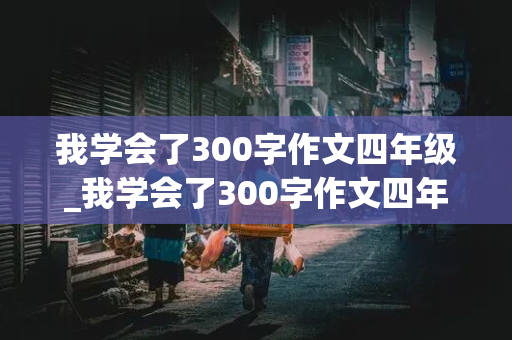 我学会了300字作文四年级_我学会了300字作文四年级下册