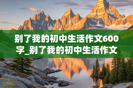 别了我的初中生活作文600字_别了我的初中生活作文600字细节描写