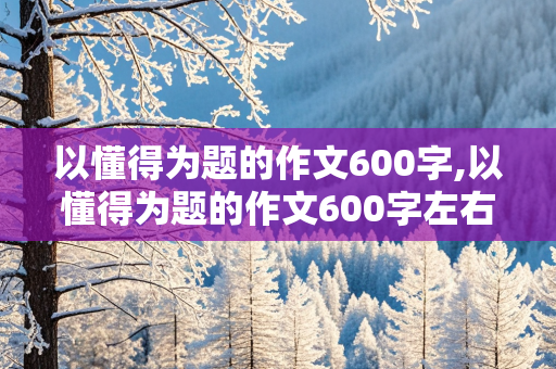 以懂得为题的作文600字,以懂得为题的作文600字左右