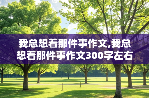 我总想着那件事作文,我总想着那件事作文300字左右