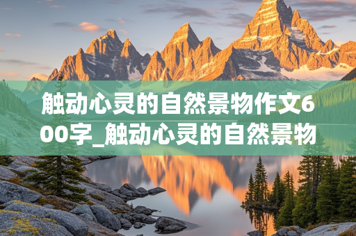 触动心灵的自然景物作文600字_触动心灵的自然景物作文600字托物言志