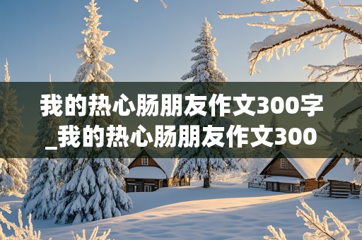 我的热心肠朋友作文300字_我的热心肠朋友作文300字三年级下册