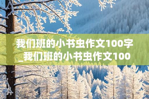 我们班的小书虫作文100字_我们班的小书虫作文100字左右