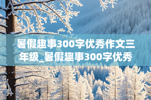 暑假趣事300字优秀作文三年级_暑假趣事300字优秀作文三年级去爬山怎么写