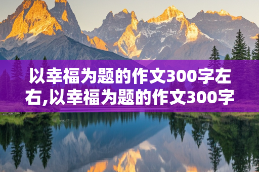 以幸福为题的作文300字左右,以幸福为题的作文300字左右怎么写