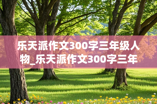 乐天派作文300字三年级人物_乐天派作文300字三年级人物妹妹