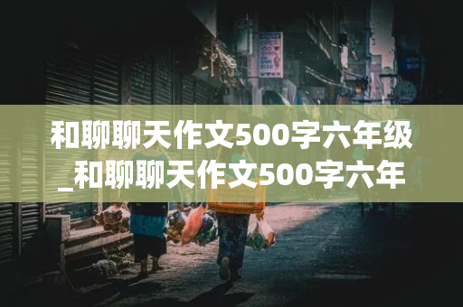 和聊聊天作文500字六年级_和聊聊天作文500字六年级有真情时感