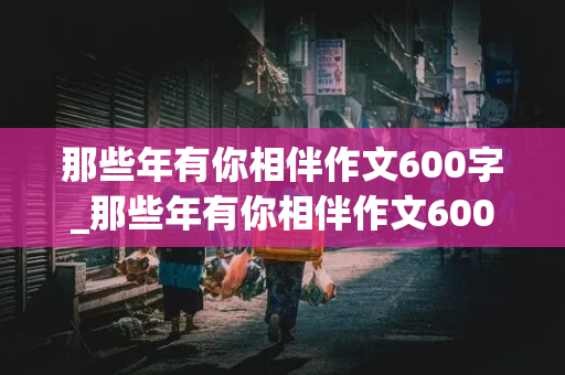 那些年有你相伴作文600字_那些年有你相伴作文600字关于友谊的作文