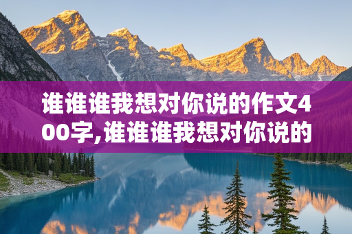 谁谁谁我想对你说的作文400字,谁谁谁我想对你说的作文400字用书信的格式写