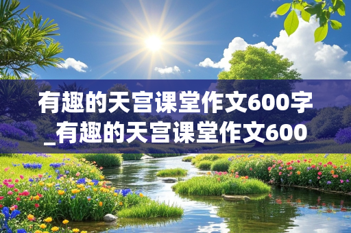 有趣的天宫课堂作文600字_有趣的天宫课堂作文600字怎么写