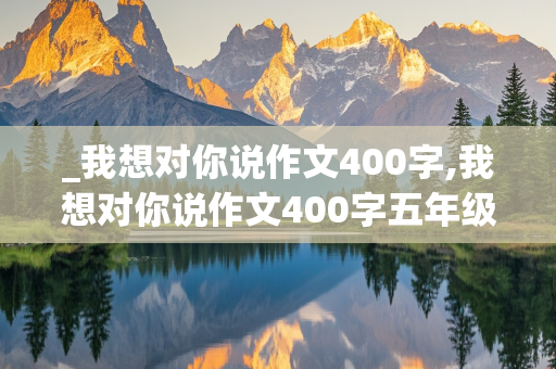 _我想对你说作文400字,我想对你说作文400字五年级