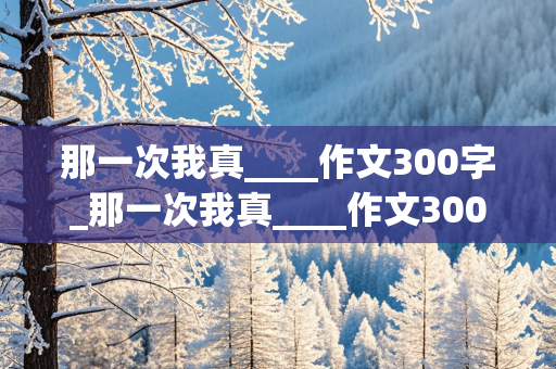 那一次我真____作文300字_那一次我真____作文300字初一