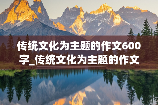 传统文化为主题的作文600字_传统文化为主题的作文600字初中