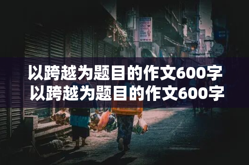 以跨越为题目的作文600字 以跨越为题目的作文600字记叙文