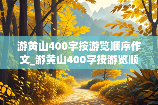 游黄山400字按游览顺序作文_游黄山400字按游览顺序作文怎么写