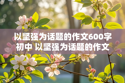 以坚强为话题的作文600字初中 以坚强为话题的作文600字初中中考优秀作文