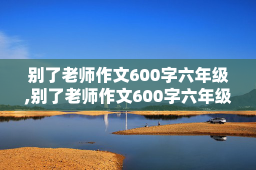 别了老师作文600字六年级,别了老师作文600字六年级记叙文