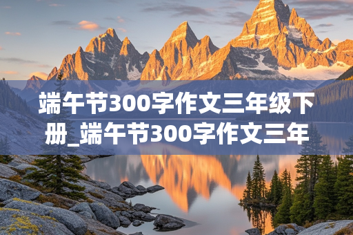 端午节300字作文三年级下册_端午节300字作文三年级下册优秀