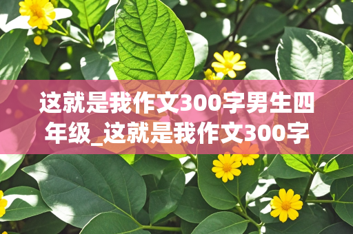 这就是我作文300字男生四年级_这就是我作文300字男生四年级上册